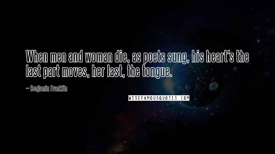 Benjamin Franklin Quotes: When men and woman die, as poets sung, his heart's the last part moves, her last, the tongue.