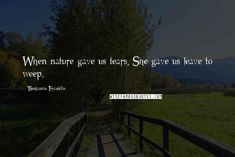 Benjamin Franklin Quotes: When nature gave us tears, She gave us leave to weep.