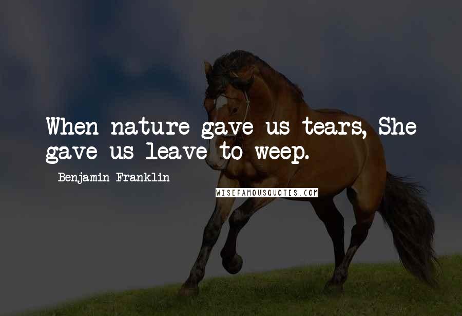 Benjamin Franklin Quotes: When nature gave us tears, She gave us leave to weep.