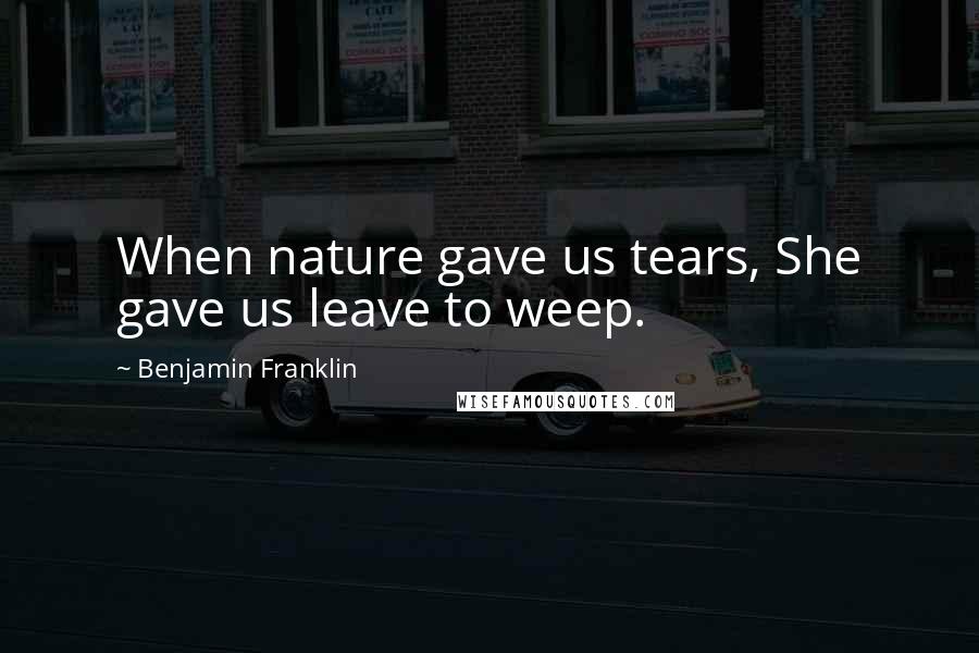 Benjamin Franklin Quotes: When nature gave us tears, She gave us leave to weep.