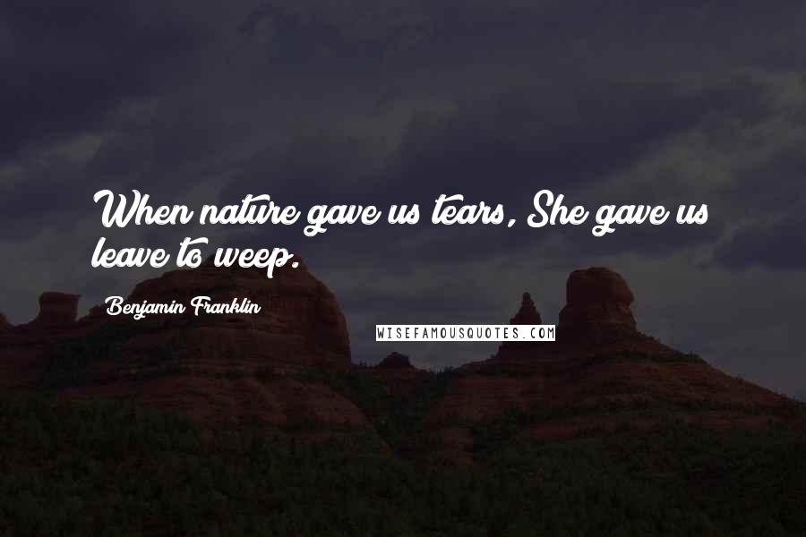 Benjamin Franklin Quotes: When nature gave us tears, She gave us leave to weep.