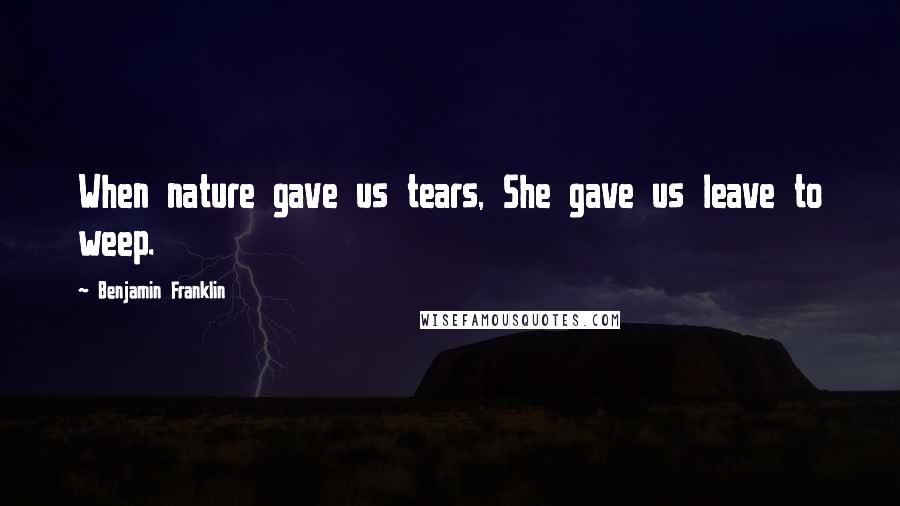 Benjamin Franklin Quotes: When nature gave us tears, She gave us leave to weep.