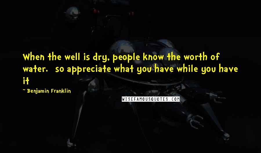 Benjamin Franklin Quotes: When the well is dry, people know the worth of water. [so appreciate what you have while you have it]