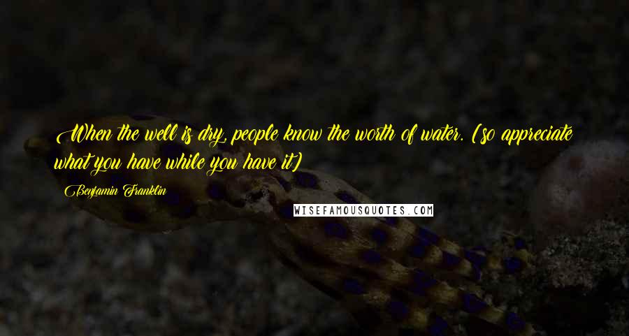 Benjamin Franklin Quotes: When the well is dry, people know the worth of water. [so appreciate what you have while you have it]