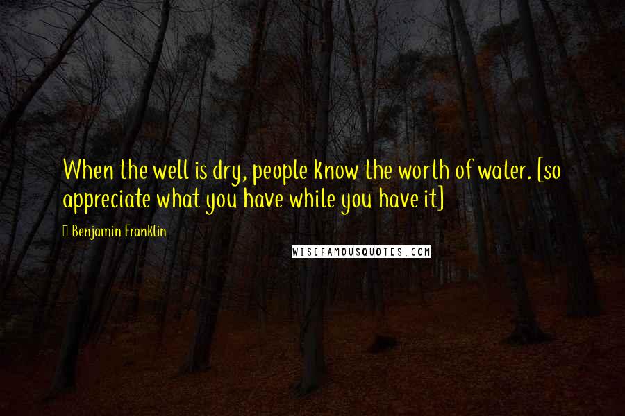 Benjamin Franklin Quotes: When the well is dry, people know the worth of water. [so appreciate what you have while you have it]