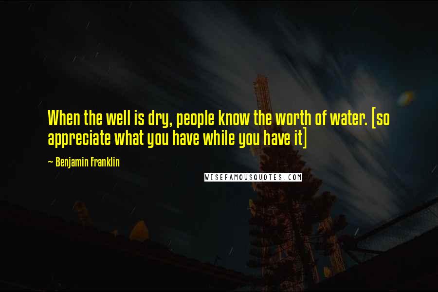 Benjamin Franklin Quotes: When the well is dry, people know the worth of water. [so appreciate what you have while you have it]