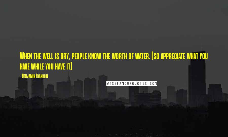 Benjamin Franklin Quotes: When the well is dry, people know the worth of water. [so appreciate what you have while you have it]