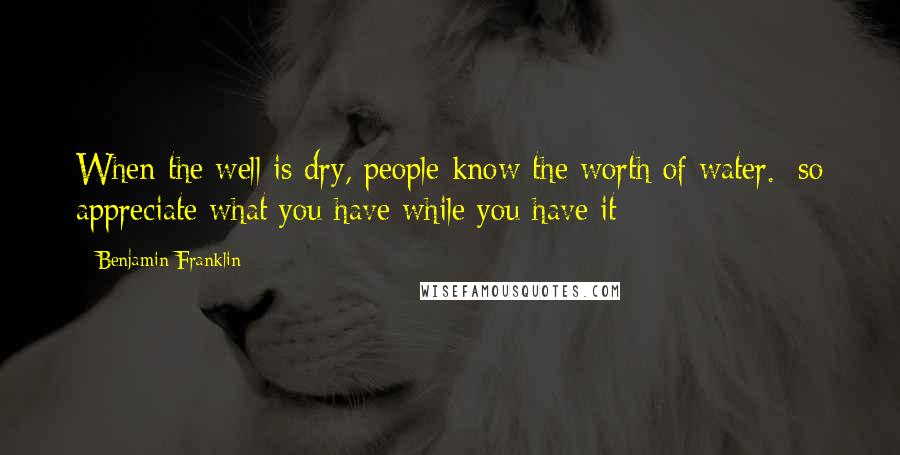 Benjamin Franklin Quotes: When the well is dry, people know the worth of water. [so appreciate what you have while you have it]