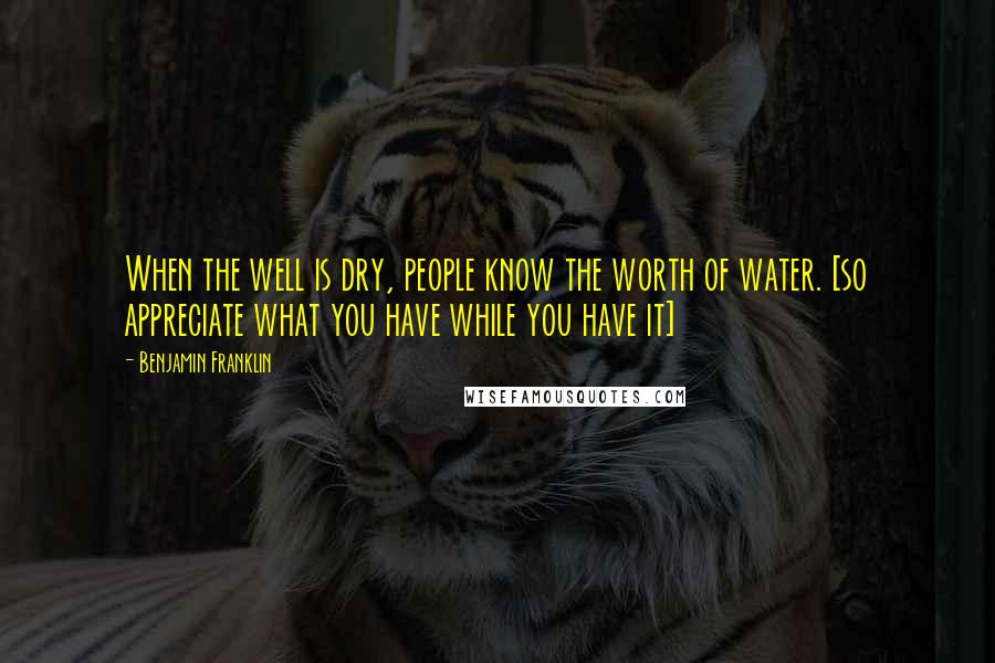 Benjamin Franklin Quotes: When the well is dry, people know the worth of water. [so appreciate what you have while you have it]