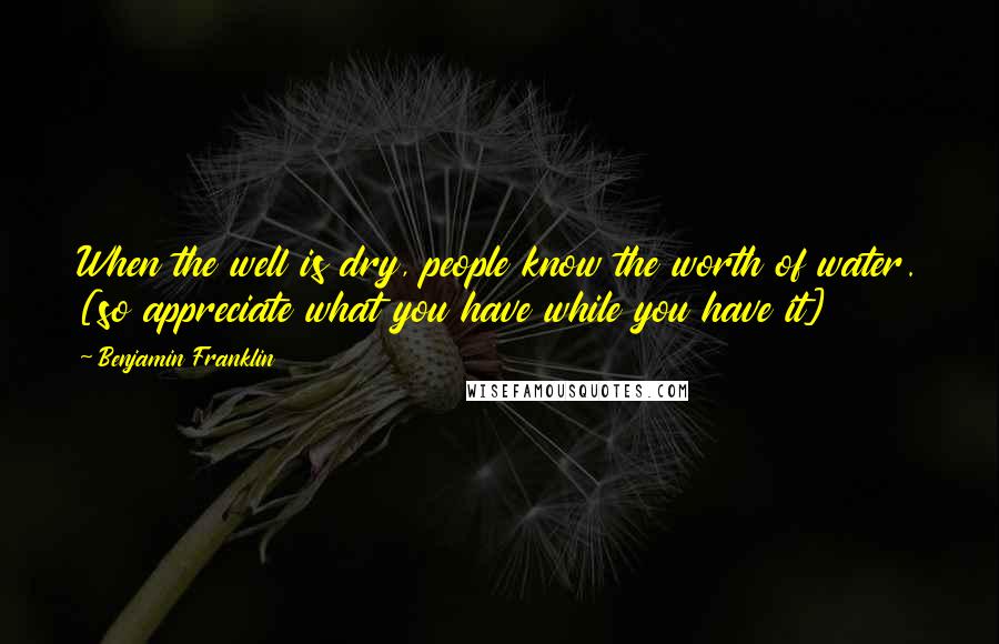 Benjamin Franklin Quotes: When the well is dry, people know the worth of water. [so appreciate what you have while you have it]