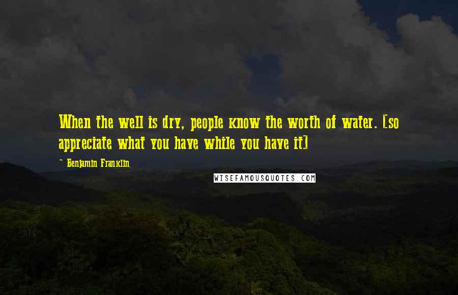 Benjamin Franklin Quotes: When the well is dry, people know the worth of water. [so appreciate what you have while you have it]