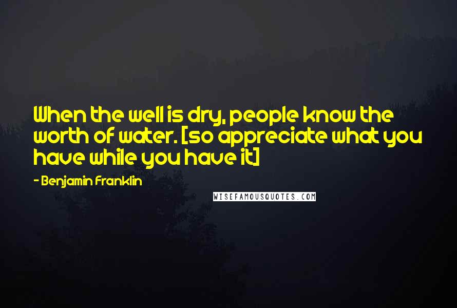 Benjamin Franklin Quotes: When the well is dry, people know the worth of water. [so appreciate what you have while you have it]