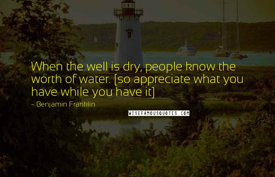 Benjamin Franklin Quotes: When the well is dry, people know the worth of water. [so appreciate what you have while you have it]