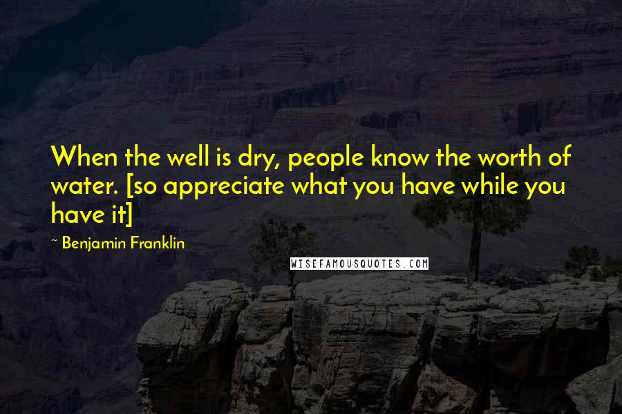 Benjamin Franklin Quotes: When the well is dry, people know the worth of water. [so appreciate what you have while you have it]