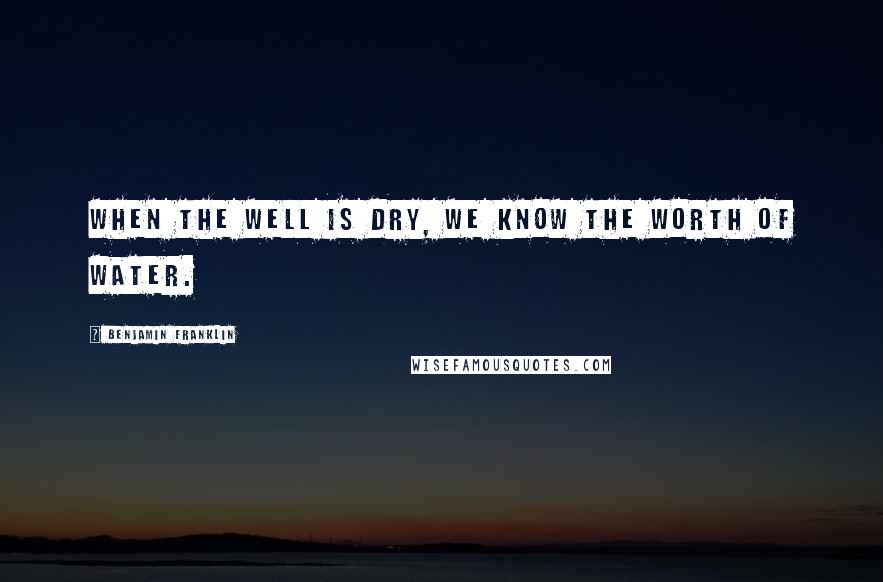 Benjamin Franklin Quotes: When the well is dry, we know the worth of water.