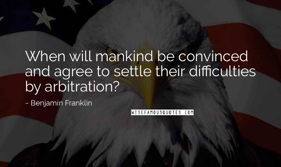 Benjamin Franklin Quotes: When will mankind be convinced and agree to settle their difficulties by arbitration?