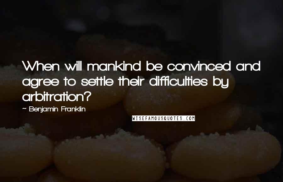 Benjamin Franklin Quotes: When will mankind be convinced and agree to settle their difficulties by arbitration?