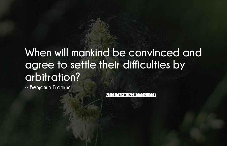 Benjamin Franklin Quotes: When will mankind be convinced and agree to settle their difficulties by arbitration?