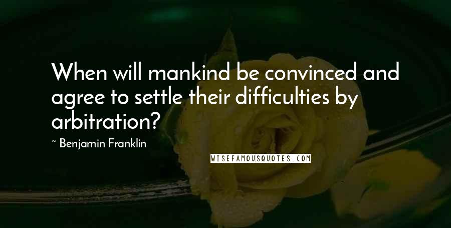 Benjamin Franklin Quotes: When will mankind be convinced and agree to settle their difficulties by arbitration?