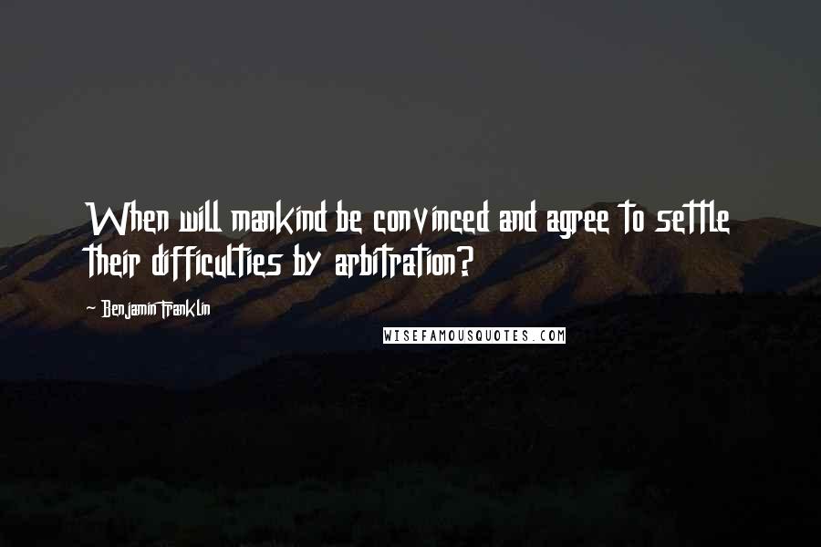 Benjamin Franklin Quotes: When will mankind be convinced and agree to settle their difficulties by arbitration?