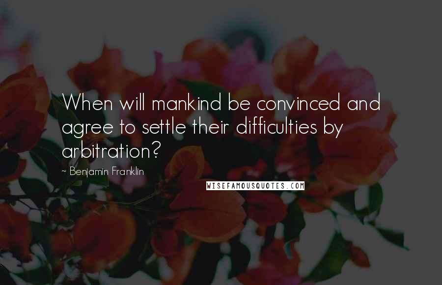 Benjamin Franklin Quotes: When will mankind be convinced and agree to settle their difficulties by arbitration?