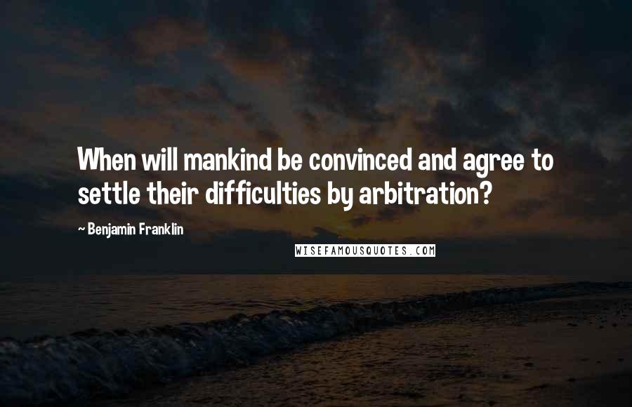 Benjamin Franklin Quotes: When will mankind be convinced and agree to settle their difficulties by arbitration?