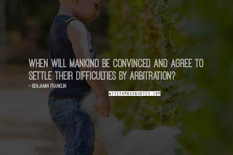 Benjamin Franklin Quotes: When will mankind be convinced and agree to settle their difficulties by arbitration?