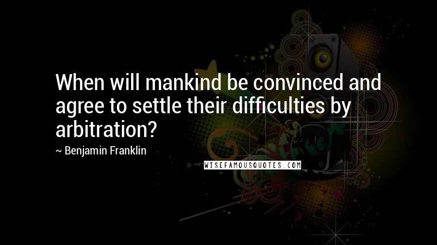 Benjamin Franklin Quotes: When will mankind be convinced and agree to settle their difficulties by arbitration?