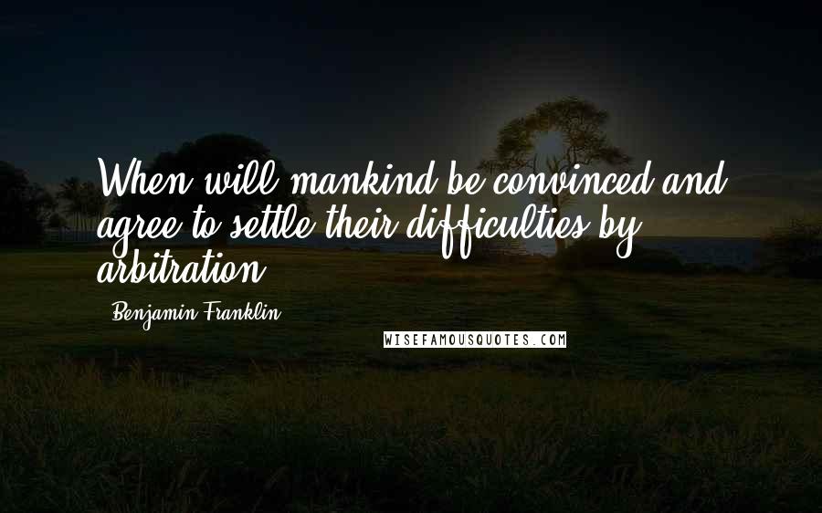 Benjamin Franklin Quotes: When will mankind be convinced and agree to settle their difficulties by arbitration?