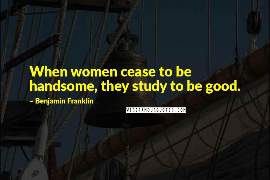 Benjamin Franklin Quotes: When women cease to be handsome, they study to be good.