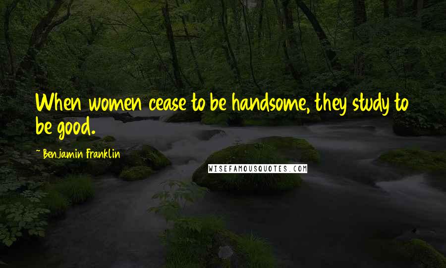 Benjamin Franklin Quotes: When women cease to be handsome, they study to be good.