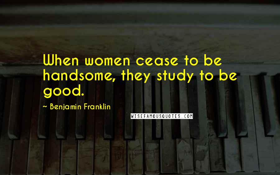 Benjamin Franklin Quotes: When women cease to be handsome, they study to be good.