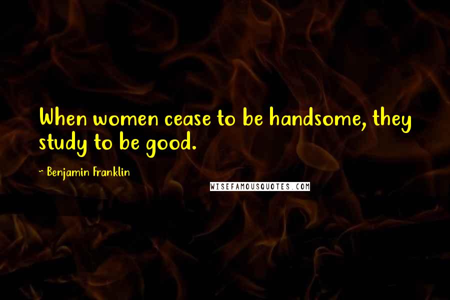 Benjamin Franklin Quotes: When women cease to be handsome, they study to be good.
