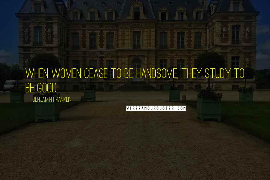 Benjamin Franklin Quotes: When women cease to be handsome, they study to be good.