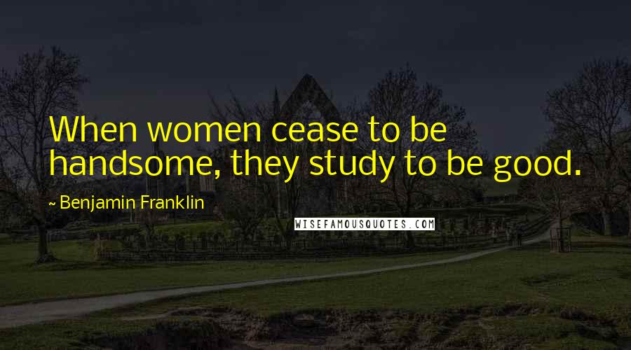 Benjamin Franklin Quotes: When women cease to be handsome, they study to be good.