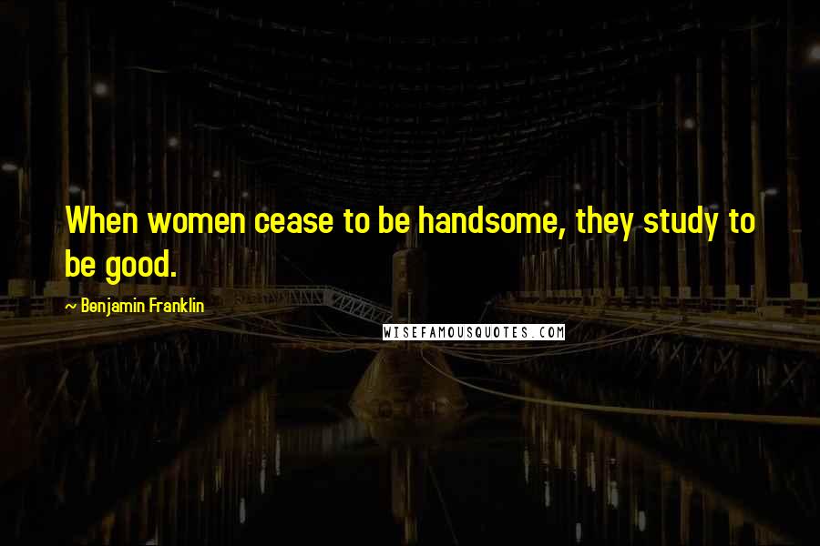 Benjamin Franklin Quotes: When women cease to be handsome, they study to be good.