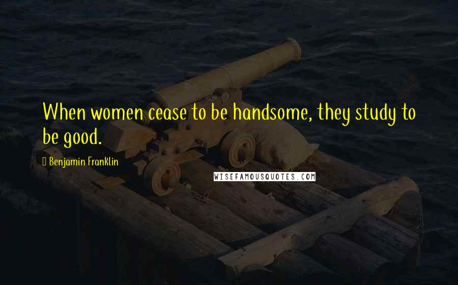 Benjamin Franklin Quotes: When women cease to be handsome, they study to be good.