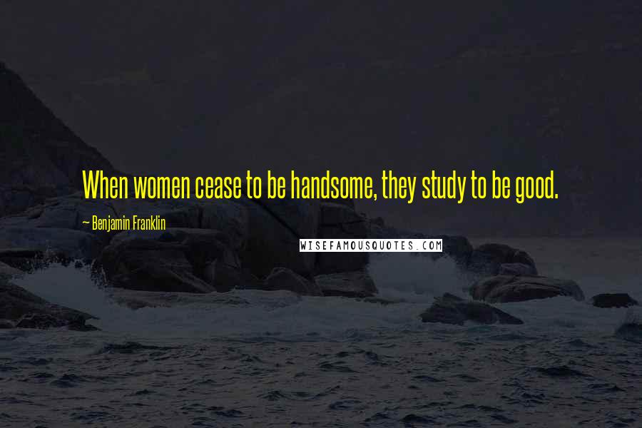 Benjamin Franklin Quotes: When women cease to be handsome, they study to be good.