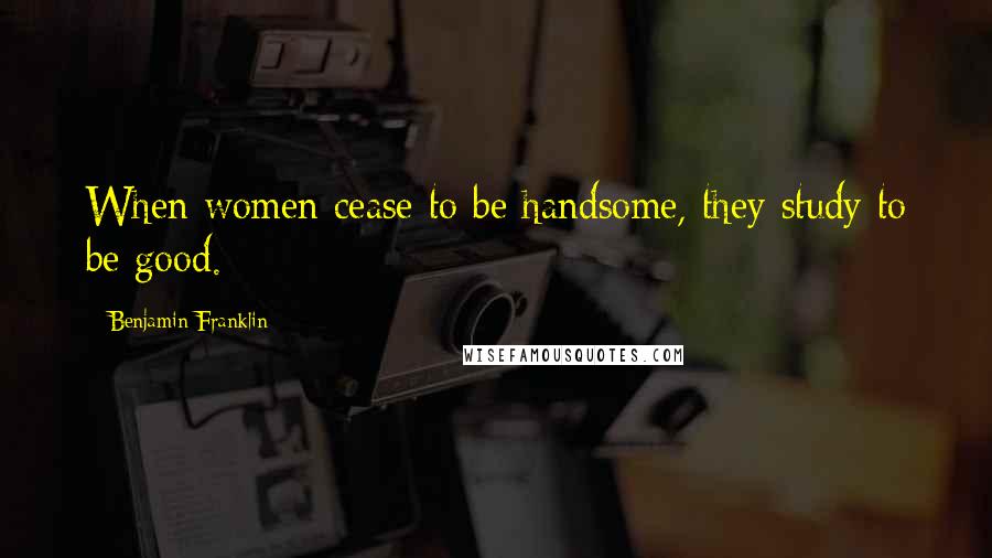 Benjamin Franklin Quotes: When women cease to be handsome, they study to be good.