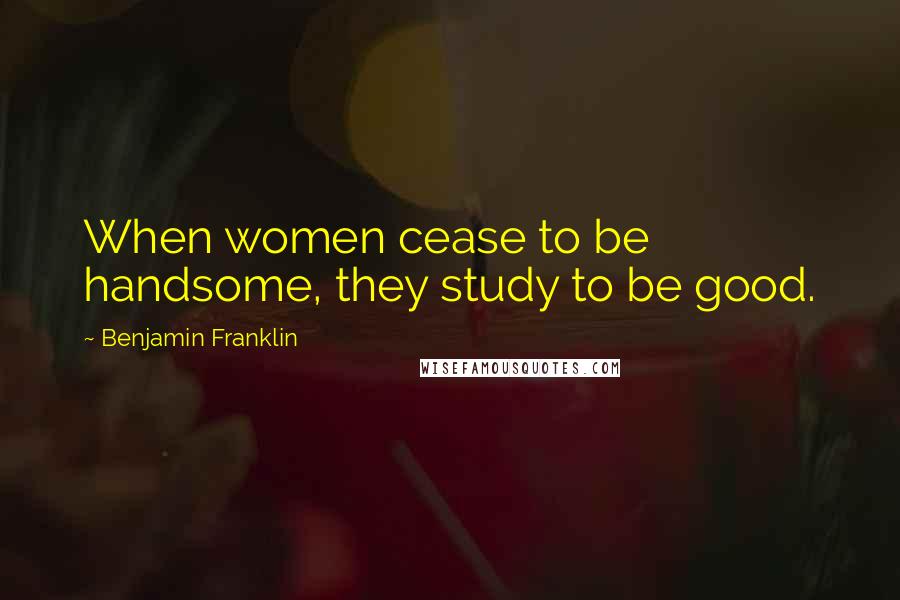 Benjamin Franklin Quotes: When women cease to be handsome, they study to be good.