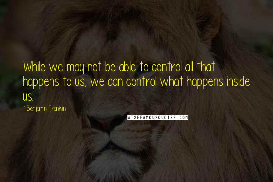 Benjamin Franklin Quotes: While we may not be able to control all that happens to us, we can control what happens inside us.