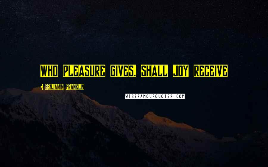 Benjamin Franklin Quotes: Who pleasure gives, Shall joy receive