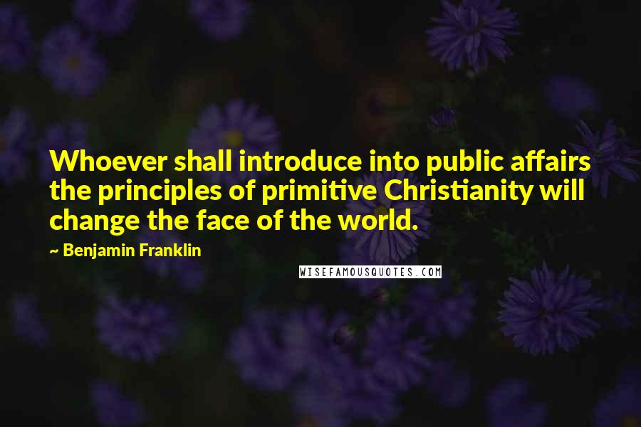 Benjamin Franklin Quotes: Whoever shall introduce into public affairs the principles of primitive Christianity will change the face of the world.