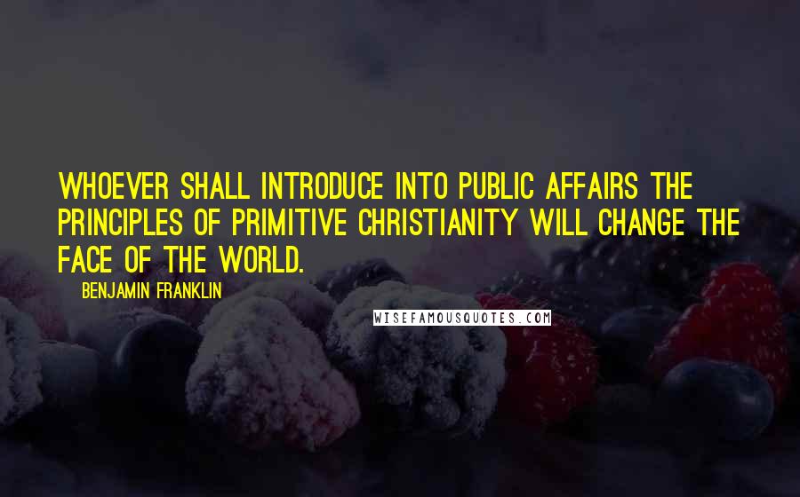 Benjamin Franklin Quotes: Whoever shall introduce into public affairs the principles of primitive Christianity will change the face of the world.