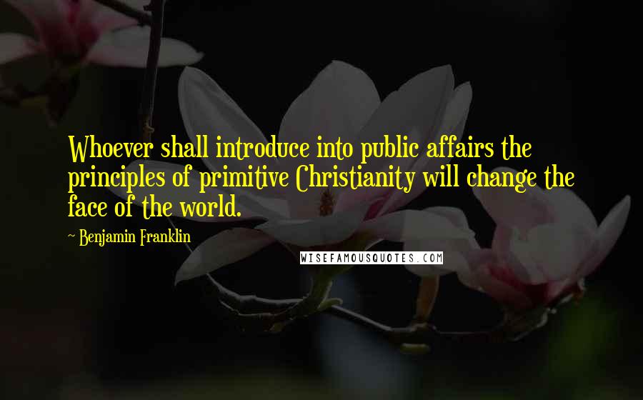 Benjamin Franklin Quotes: Whoever shall introduce into public affairs the principles of primitive Christianity will change the face of the world.