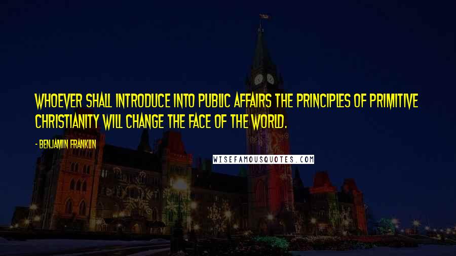 Benjamin Franklin Quotes: Whoever shall introduce into public affairs the principles of primitive Christianity will change the face of the world.