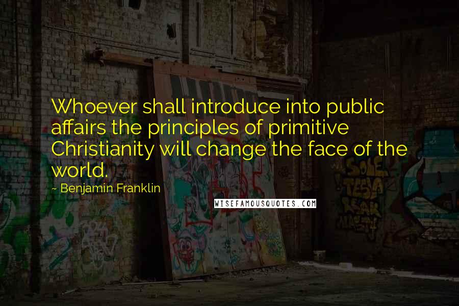 Benjamin Franklin Quotes: Whoever shall introduce into public affairs the principles of primitive Christianity will change the face of the world.