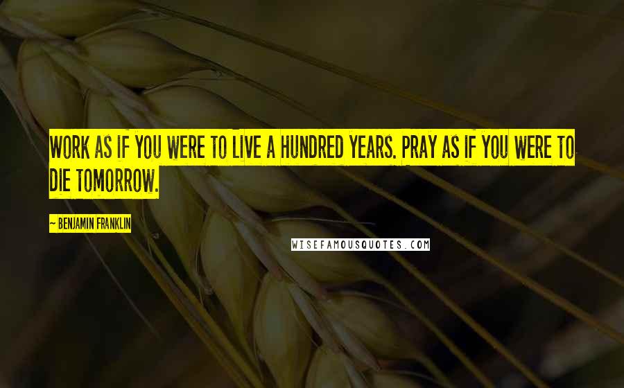 Benjamin Franklin Quotes: Work as if you were to live a hundred years. Pray as if you were to die tomorrow.