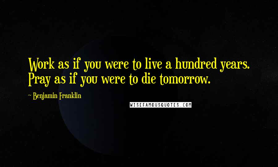 Benjamin Franklin Quotes: Work as if you were to live a hundred years. Pray as if you were to die tomorrow.