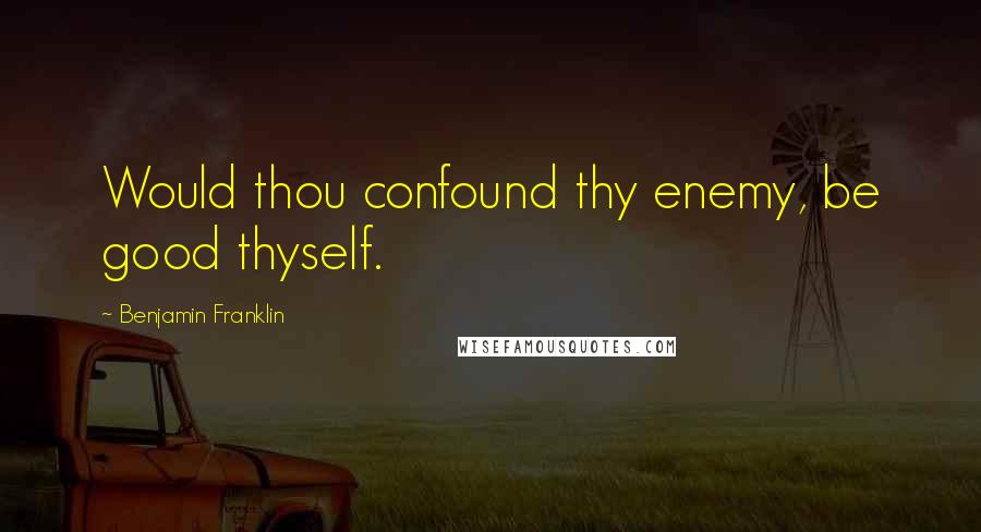 Benjamin Franklin Quotes: Would thou confound thy enemy, be good thyself.